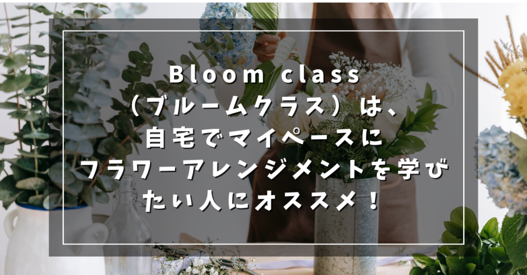 Bloom class（ブルームクラス）は、自宅でマイペースにフラワーアレンジメントを学びたい人にオススメ！